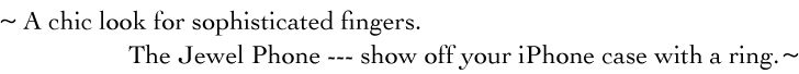 ~ A chic look for sophisticated fingers. The Jewel Phone --- show off your iPhone case with a ring. ~
